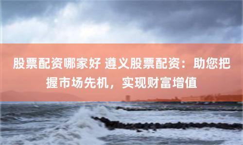 股票配资哪家好 遵义股票配资：助您把握市场先机，实现财富增值