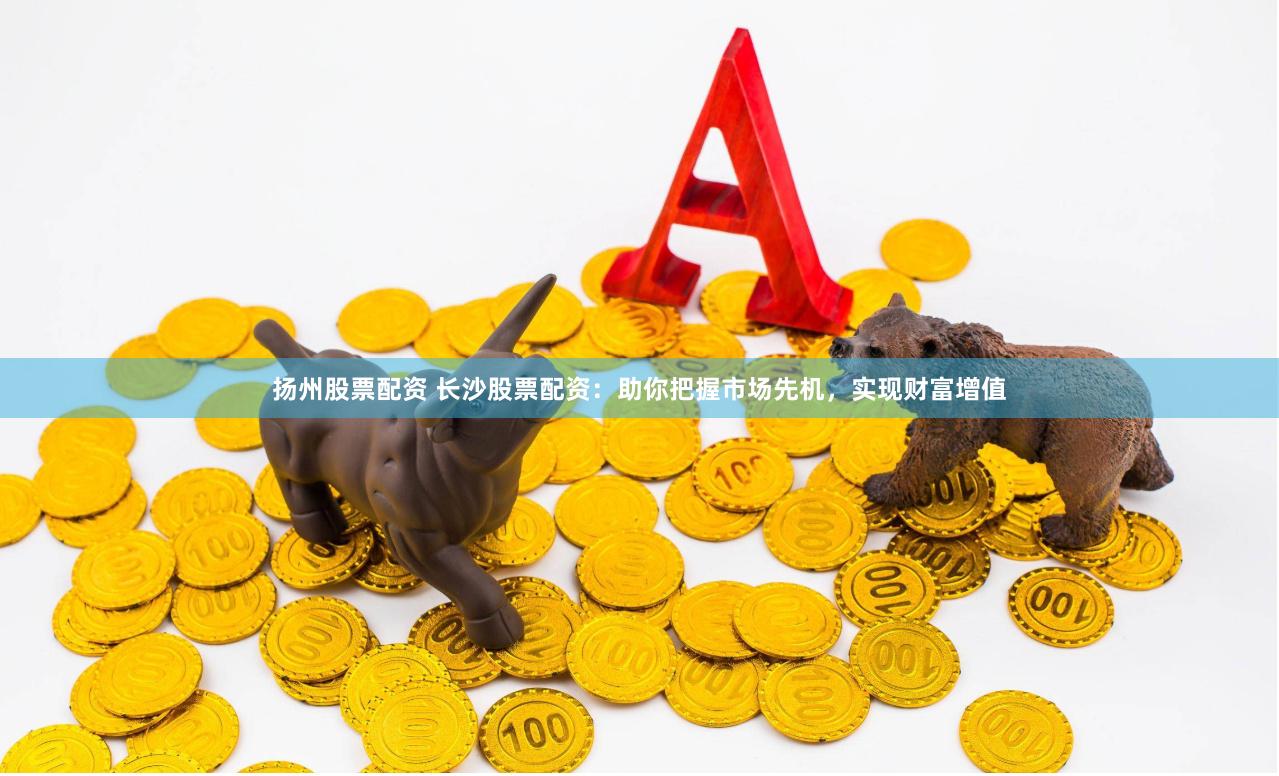 扬州股票配资 长沙股票配资：助你把握市场先机，实现财富增值