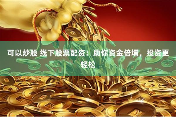可以炒股 线下股票配资：助你资金倍增，投资更轻松
