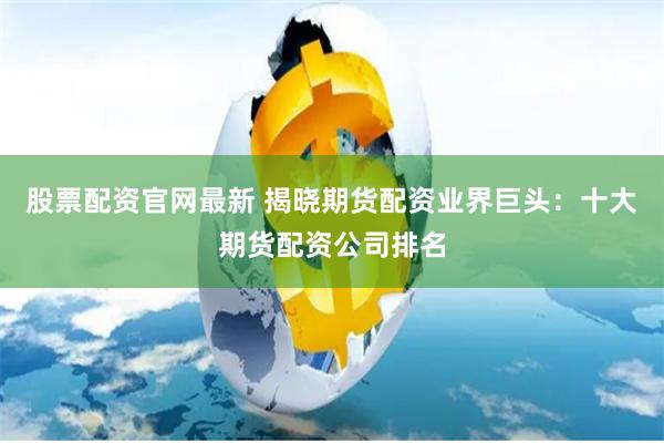 股票配资官网最新 揭晓期货配资业界巨头：十大期货配资公司排名