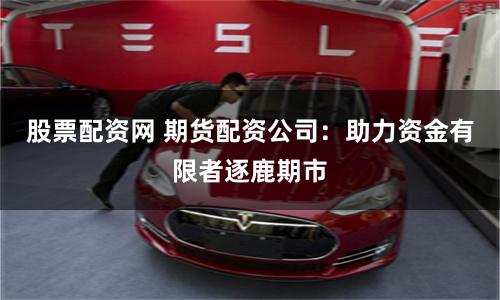 股票配资网 期货配资公司：助力资金有限者逐鹿期市