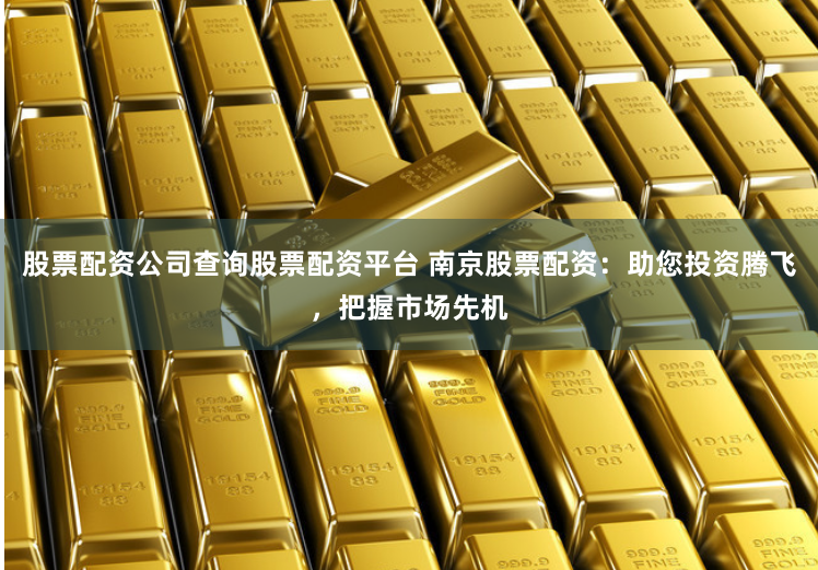 股票配资公司查询股票配资平台 南京股票配资：助您投资腾飞，把握市场先机