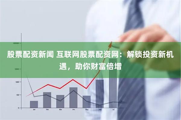 股票配资新闻 互联网股票配资网：解锁投资新机遇，助你财富倍增
