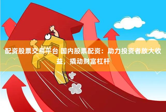 配资股票交易平台 国内股票配资：助力投资者放大收益，撬动财富杠杆