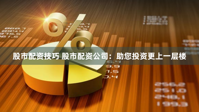 股市配资技巧 股市配资公司：助您投资更上一层楼