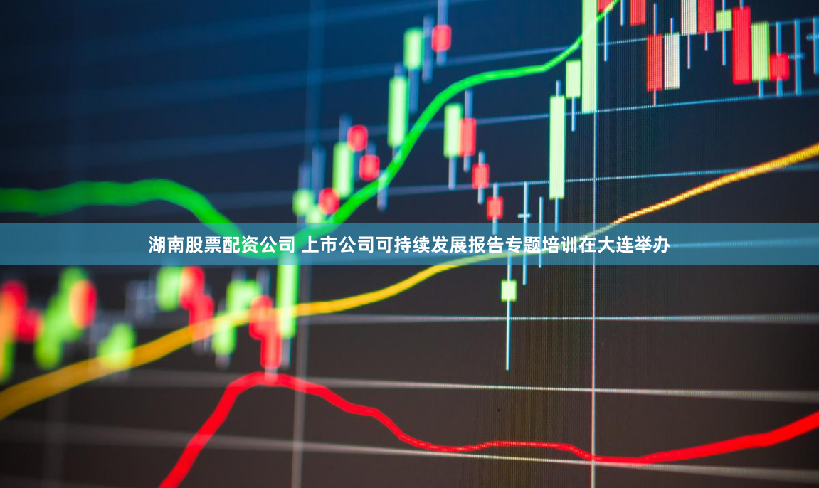 湖南股票配资公司 上市公司可持续发展报告专题培训在大连举办