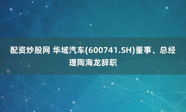 配资炒股网 华域汽车(600741.SH)董事、总经理陶海龙辞职