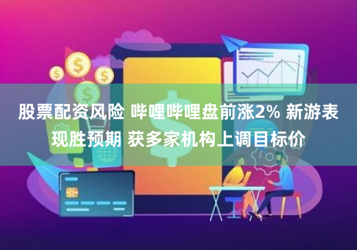 股票配资风险 哔哩哔哩盘前涨2% 新游表现胜预期 获多家机构上调目标价