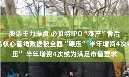 股票主力操盘 必贝特IPO“难产”背后：尚无商业化产品核心管线数据被全面“碾压” 半年增资4次或为满足市值要求