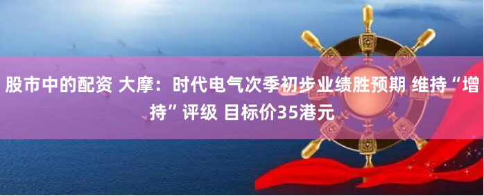 股市中的配资 大摩：时代电气次季初步业绩胜预期 维持“增持”评级 目标价35港元