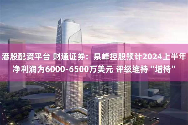 港股配资平台 财通证券：泉峰控股预计2024上半年净利润为6000-6500万美元 评级维持“增持”