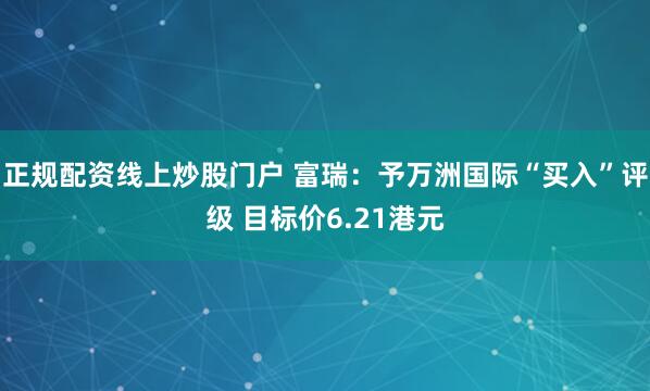 正规配资线上炒股门户 富瑞：予万洲国际“买入”评级 目标价6.21港元