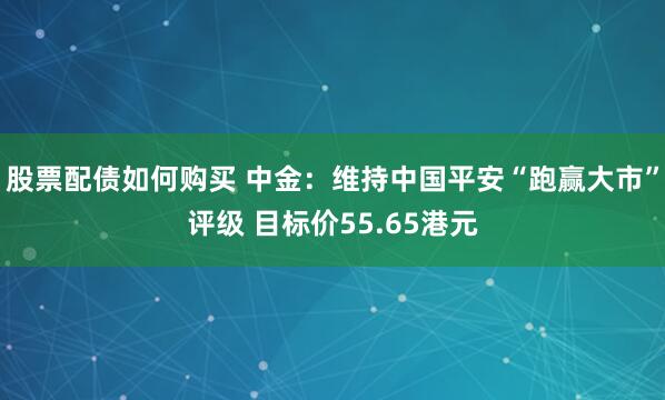 股票配债如何购买 中金：维持中国平安“跑赢大市”评级 目标价55.65港元