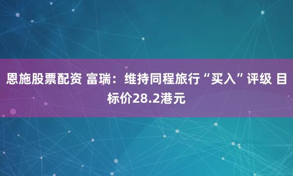 恩施股票配资 富瑞：维持同程旅行“买入”评级 目标价28.2港元