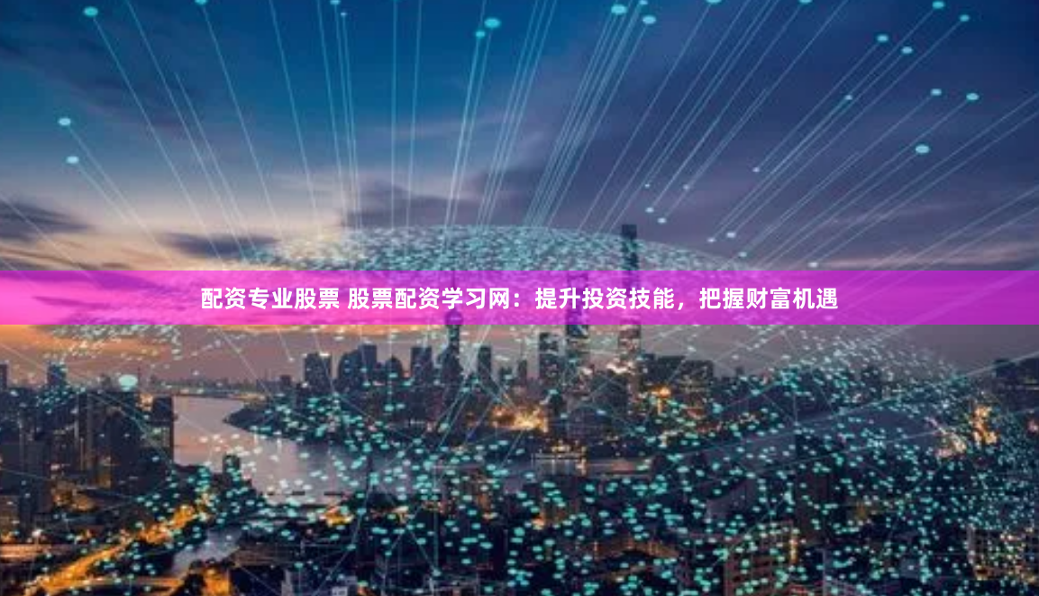 配资专业股票 股票配资学习网：提升投资技能，把握财富机遇