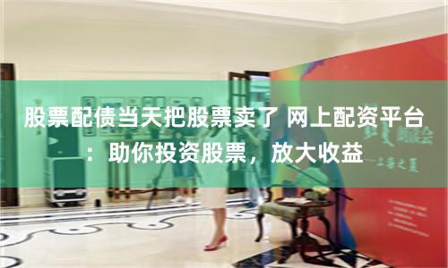 股票配债当天把股票卖了 网上配资平台:助你投资股票,放大收益