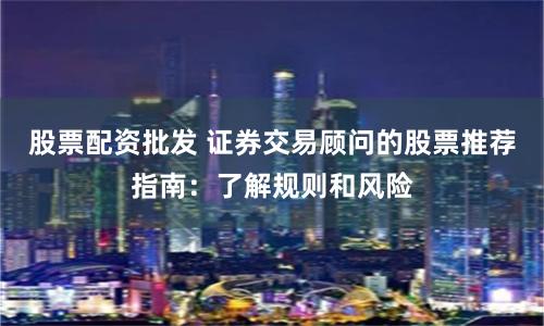 股票配资批发 证券交易顾问的股票推荐指南:了解规则和风险