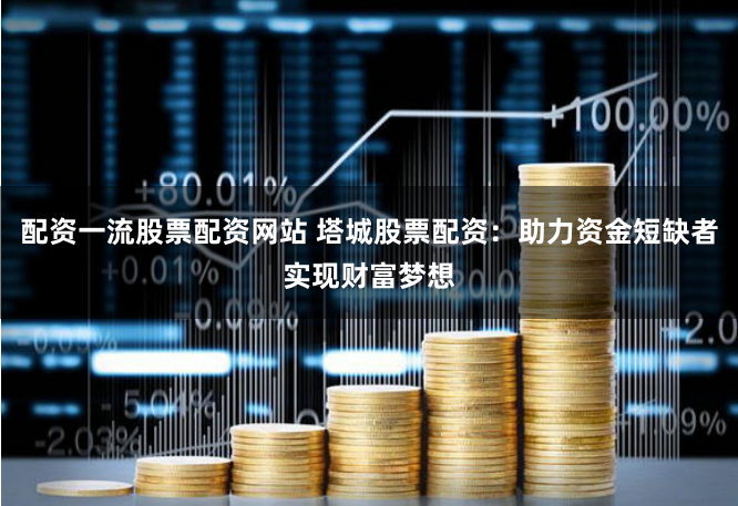 配资一流股票配资网站 塔城股票配资：助力资金短缺者实现财富梦想