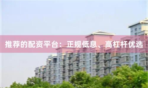 推荐的配资平台：正规低息、高杠杆优选