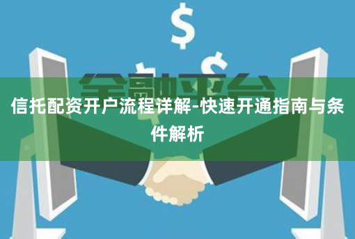 信托配资开户流程详解-快速开通指南与条件解析